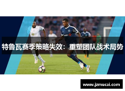特鲁瓦赛季策略失效：重塑团队战术局势